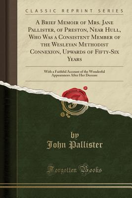 Read online A Brief Memoir of Mrs. Jane Pallister, of Preston, Near Hull, Who Was a Consistent Member of the Wesleyan Methodist Connexion, Upwards of Fifty-Six Years: With a Faithful Account of the Wonderful Appearances After Her Decease (Classic Reprint) - John Pallister file in PDF