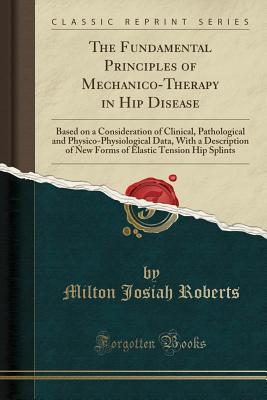 Read online The Fundamental Principles of Mechanico-Therapy in Hip Disease: Based on a Consideration of Clinical, Pathological and Physico-Physiological Data, with a Description of New Forms of Elastic Tension Hip Splints (Classic Reprint) - Milton Josiah Roberts | ePub