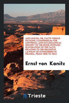 Read online Anti-Dixon; Or, Facts Versus Fictions; Compendium for Universal and Ecclesiastical History of the Book Entitled: Elucidation of the Facts Relating to the Religious Lawsuit of Konigsberg in Prussia, from 1835 to 1842 - Ernst Von Kanitz file in PDF