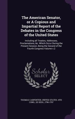 Download The American Senator, or a Copious and Impartial Report of the Debates in the Congress of the United States: Including All Treaties, Addresses, Proclamations, &C. Which Occur During the Present Session, Being the Second of the Fourth Congress Volume V.2 - Thomas Carpenter | PDF