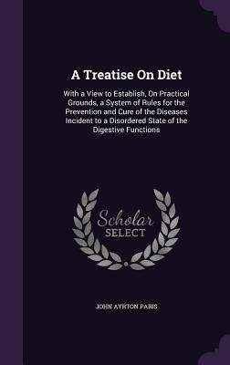 Download A Treatise on Diet: With a View to Establish, on Practical Grounds, a System of Rules for the Prevention and Cure of the Diseases Incident to a Disordered State of the Digestive Functions - John Ayrton Paris | ePub