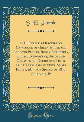 Download S. H. Purple's Descriptive Catalogue of Green House and Bedding Plants, Roses, Shrubbery, Bulbs, Evergreens, Shade and Ornamental Deciduous Trees, Fruit Trees, Grape Vines, Small Fruits, &c., for Spring of 1872, Columbia, Pa (Classic Reprint) - S.H. Purple | PDF
