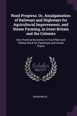 Download Road Progress, Or, Amalgamation of Railways and Highways for Agricultural Improvement, and Steam Farming, in Great Britain and the Colonies: Also Practical Economy in Fixed Plant and Rolling Stock for Passenger and Goods Trains - Anonymous | PDF