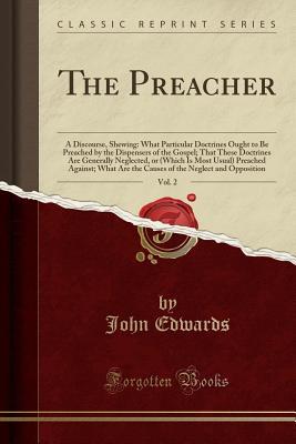 Read online The Preacher, Vol. 2: A Discourse, Shewing: What Particular Doctrines Ought to Be Preached by the Dispensers of the Gospel; That These Doctrines Are Generally Neglected, or (Which Is Most Usual) Preached Against; What Are the Causes of the Neglect and Opp - John Edwards | PDF