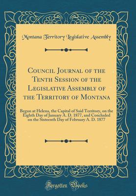 Read Council Journal of the Tenth Session of the Legislative Assembly of the Territory of Montana: Begun at Helena, the Capital of Said Territory, on the Eighth Day of January A. D. 1877, and Concluded on the Sixteenth Day of February A. D. 1877 - Montana Territory Legislative Assembly | PDF