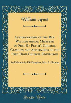 Read Autobiography of the Rev. William Arnot, Minister of Free St. Peter's Church, Glasgow, and Afterwards of the Free High Church, Edinburgh: And Memoir by His Daughter, Mrs. A. Fleming (Classic Reprint) - William Arnot | ePub