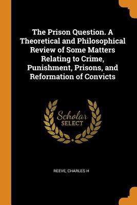 Read The Prison Question. a Theoretical and Philosophical Review of Some Matters Relating to Crime, Punishment, Prisons, and Reformation of Convicts - Charles H. Reeve | PDF