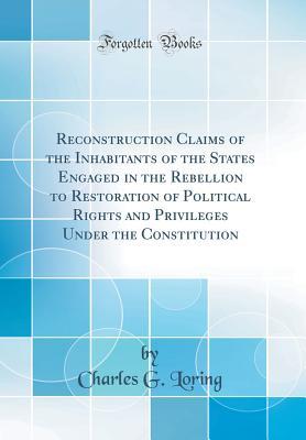 Download Reconstruction Claims of the Inhabitants of the States Engaged in the Rebellion to Restoration of Political Rights and Privileges Under the Constitution (Classic Reprint) - Charles Greely Loring | ePub