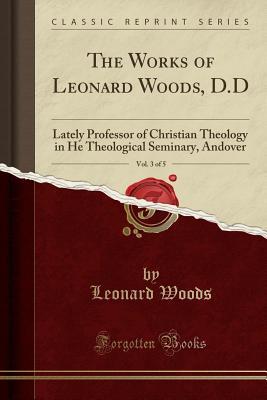 Download The Works of Leonard Woods, D.D, Vol. 3 of 5: Lately Professor of Christian Theology in He Theological Seminary, Andover (Classic Reprint) - Leonard Woods | PDF