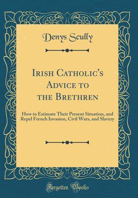 Download Irish Catholic's Advice to the Brethren: How to Estimate Their Present Situation, and Repel French Invasion, Civil Wars, and Slavery (Classic Reprint) - Denys Scully file in PDF