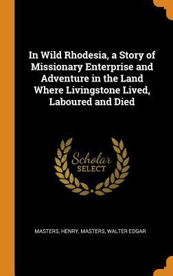 Read In Wild Rhodesia, a Story of Missionary Enterprise and Adventure in the Land Where Livingstone Lived, Laboured and Died - Henry Masters file in PDF